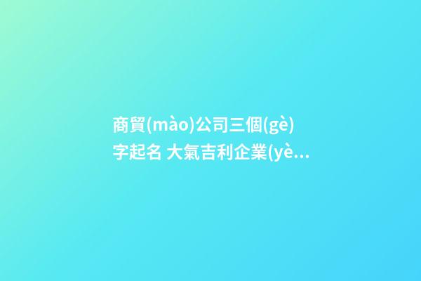 商貿(mào)公司三個(gè)字起名 大氣吉利企業(yè)名字,起名之家